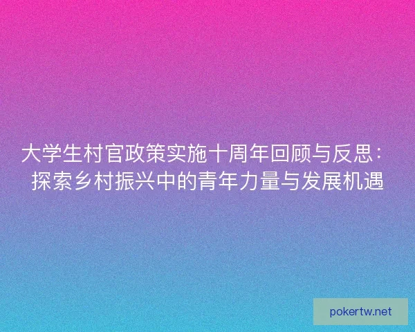 大学生村官政策实施十周年回顾与反思：探索乡村振兴中的青年力量与发展机遇
