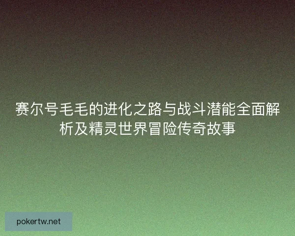 赛尔号毛毛的进化之路与战斗潜能全面解析及精灵世界冒险传奇故事