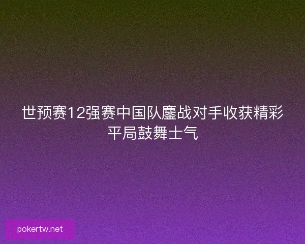 世预赛12强赛中国队鏖战对手收获精彩平局鼓舞士气