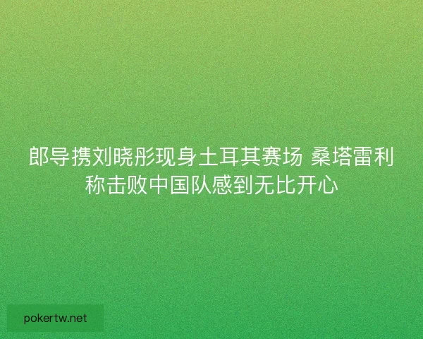 郎导携刘晓彤现身土耳其赛场 桑塔雷利称击败中国队感到无比开心
