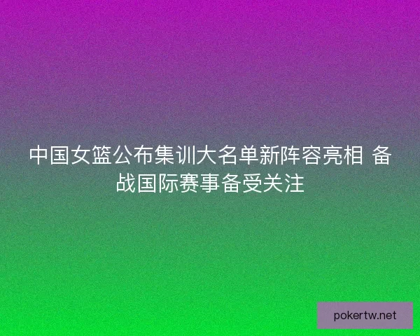 中国女篮公布集训大名单新阵容亮相 备战国际赛事备受关注