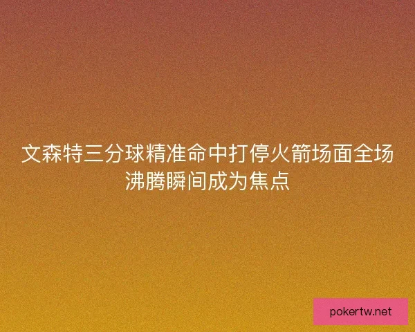 文森特三分球精准命中打停火箭场面全场沸腾瞬间成为焦点