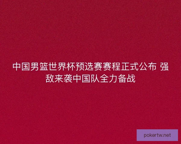 中国男篮世界杯预选赛赛程正式公布 强敌来袭中国队全力备战