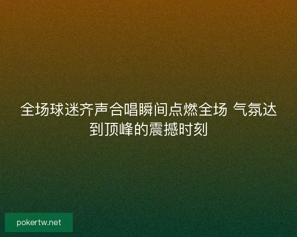 全场球迷齐声合唱瞬间点燃全场 气氛达到顶峰的震撼时刻