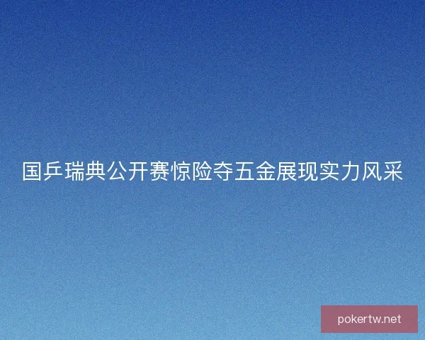 国乒瑞典公开赛惊险夺五金展现实力风采