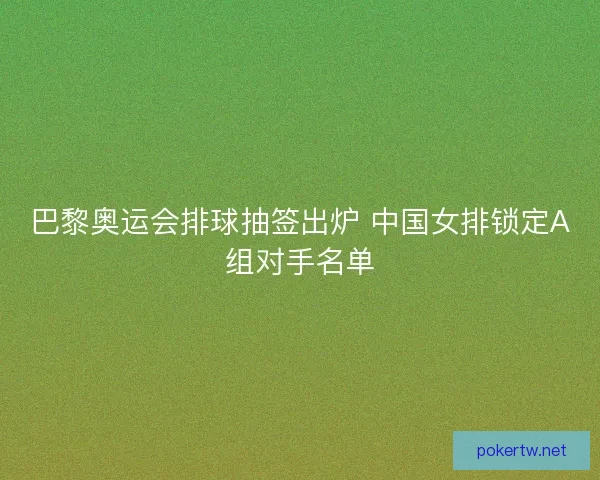 巴黎奥运会排球抽签出炉 中国女排锁定A组对手名单