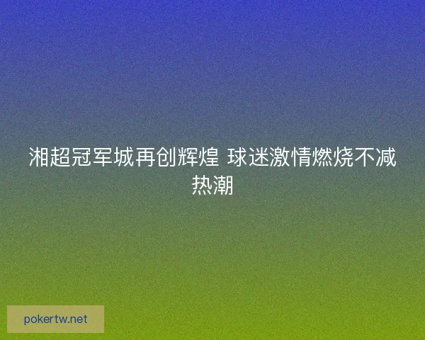 湘超冠军城再创辉煌 球迷激情燃烧不减热潮