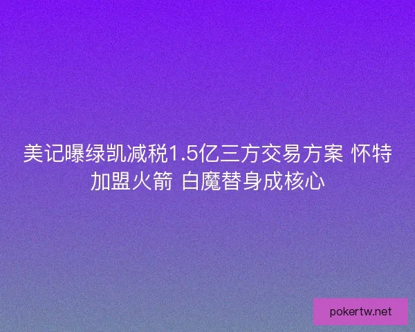 美记曝绿凯减税1.5亿三方交易方案 怀特加盟火箭 白魔替身成核心