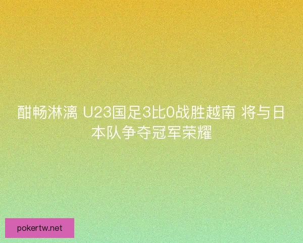 酣畅淋漓 U23国足3比0战胜越南 将与日本队争夺冠军荣耀