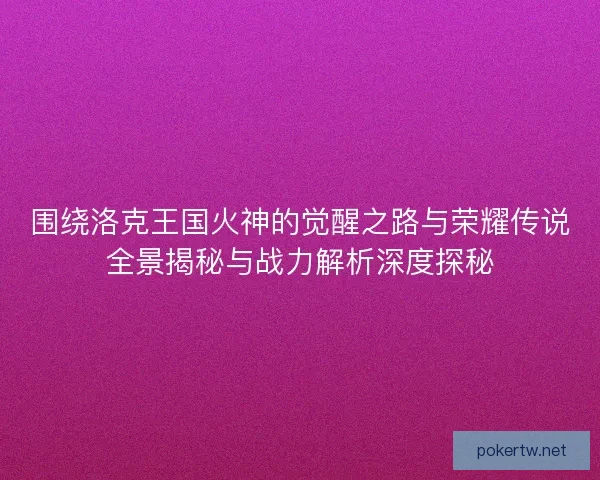 围绕洛克王国火神的觉醒之路与荣耀传说全景揭秘与战力解析深度探秘