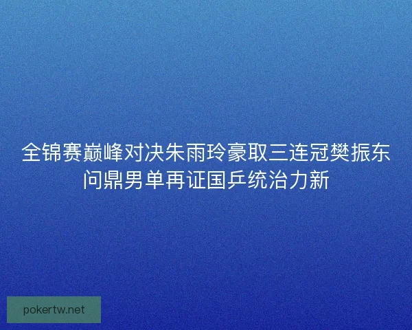 全锦赛巅峰对决朱雨玲豪取三连冠樊振东问鼎男单再证国乒统治力新