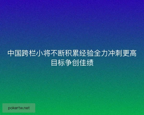 中国跨栏小将不断积累经验全力冲刺更高目标争创佳绩