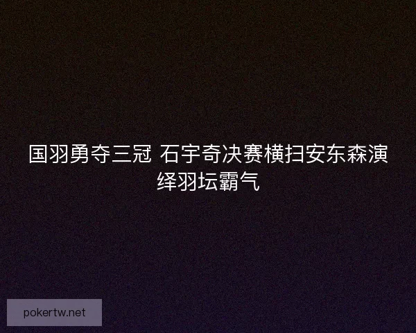 国羽勇夺三冠 石宇奇决赛横扫安东森演绎羽坛霸气