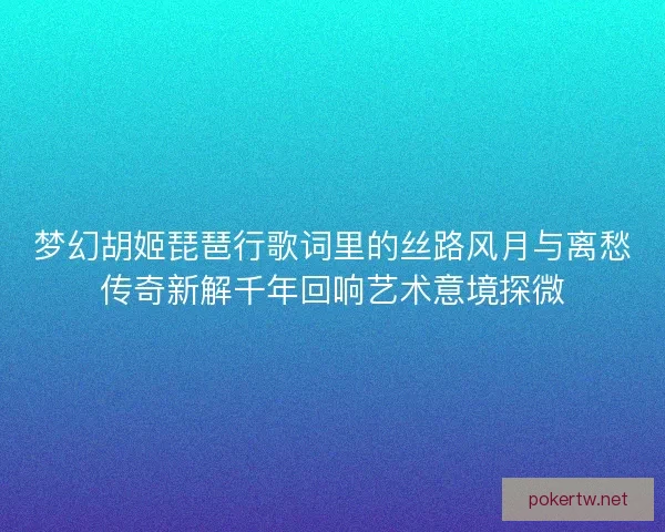 梦幻胡姬琵琶行歌词里的丝路风月与离愁传奇新解千年回响艺术意境探微