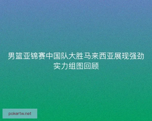 男篮亚锦赛中国队大胜马来西亚展现强劲实力组图回顾